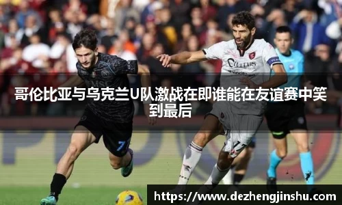 哥伦比亚与乌克兰U队激战在即谁能在友谊赛中笑到最后