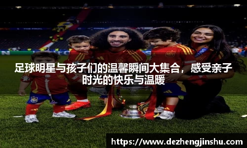 足球明星与孩子们的温馨瞬间大集合，感受亲子时光的快乐与温暖