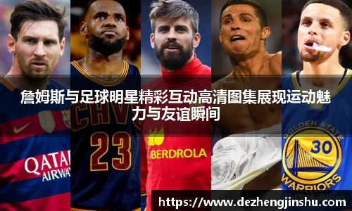 詹姆斯与足球明星精彩互动高清图集展现运动魅力与友谊瞬间