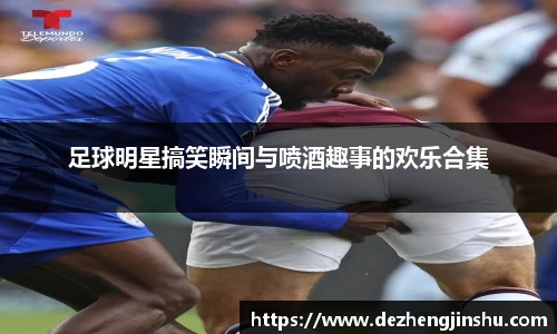 足球明星搞笑瞬间与喷酒趣事的欢乐合集