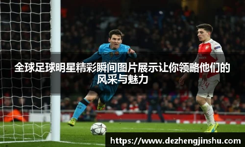 全球足球明星精彩瞬间图片展示让你领略他们的风采与魅力